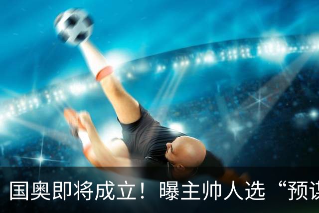 国奥即将成立！曝主帅人选“预谋”已久，05年龄段16人早已入队