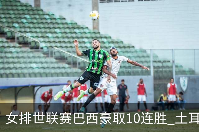女排世联赛巴西豪取10连胜 土耳其3-1挫多米尼加