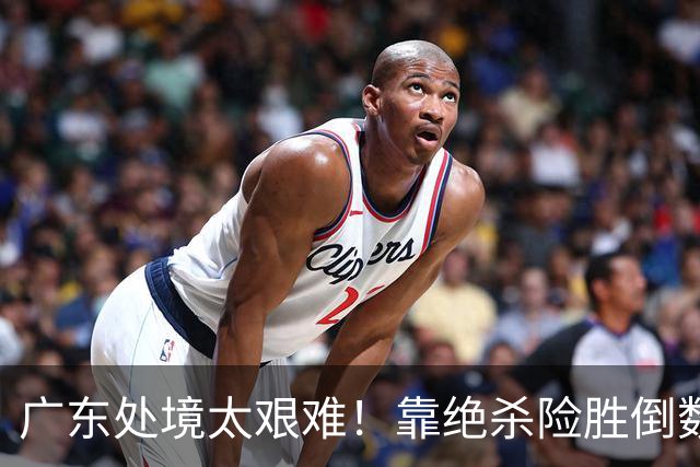 广东处境太艰难！靠绝杀险胜倒数第二江苏，这状态进季后赛都悬