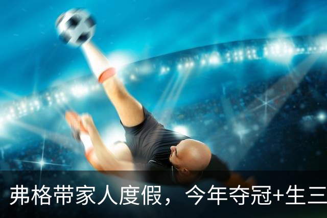 弗格带家人度假，今年夺冠+生三胎，在CBA名利双收，37岁将回归