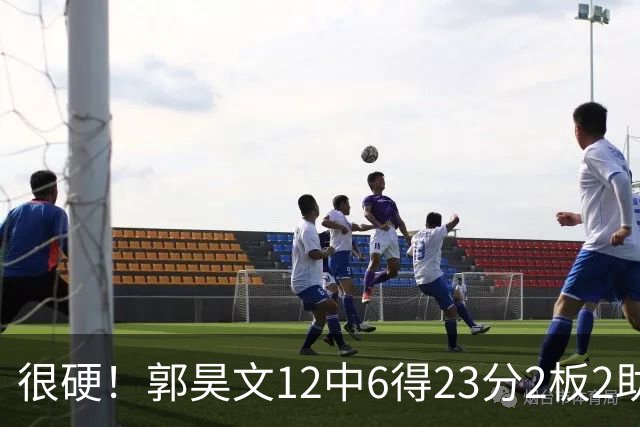 很硬！郭昊文12中6得23分2板2助 一顿强杀换来10罚9中