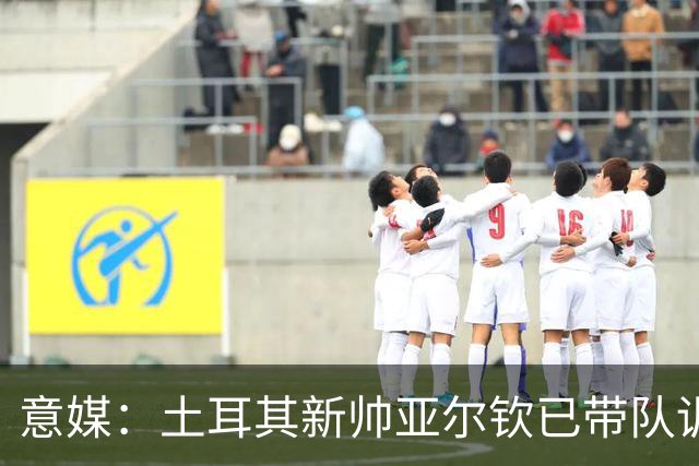 意媒：土耳其新帅亚尔钦已带队训练，将和居莱尔、恰20谈谈
