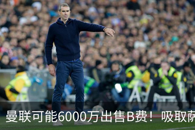 曼联可能6000万出售B费！吸取萨拉赫教训，拉爵不排除卖队长建球场