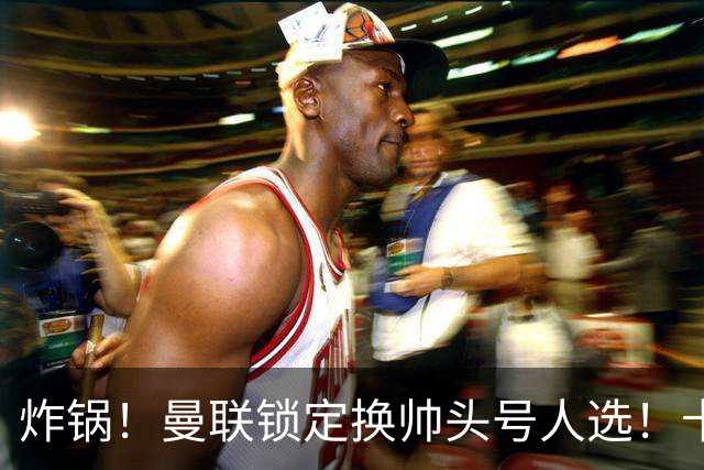 炸锅！曼联锁定换帅头号人选！卡里克帅位岌岌可危