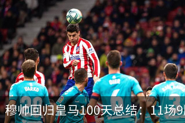 穆帅回归皇马100天总结：11场9胜战绩亮眼+皇马更衣室趋于稳定