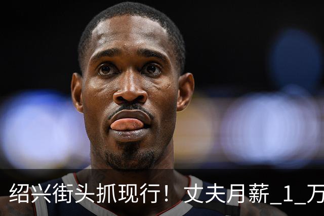 绍兴街头抓现行！丈夫月薪 1 万 3上交12500养家，妻子却在外约会