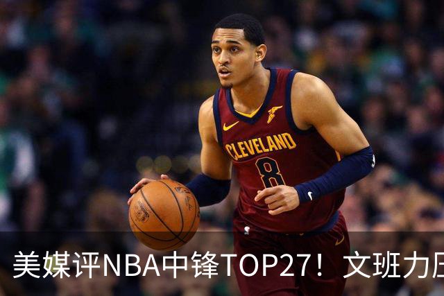 美媒评NBA中锋TOP27！文班力压约基奇夺魁，申京第4恩比德仅第9