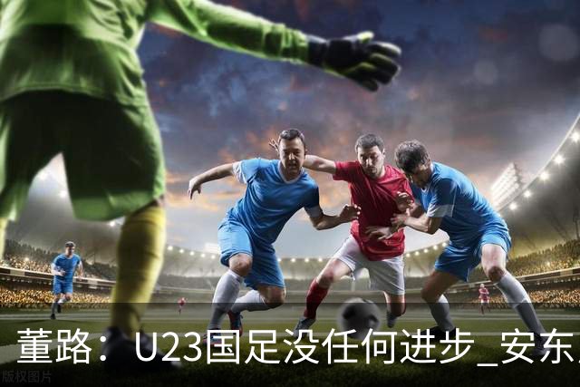 董路：U23国足没任何进步 安东尼奥不会总结 我们上哪儿进世界杯？