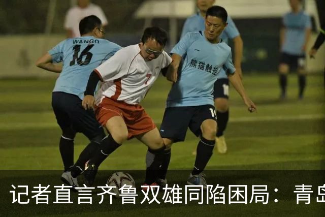 记者直言齐鲁双雄同陷困局：青岛赛程吃亏，山东选援出问题