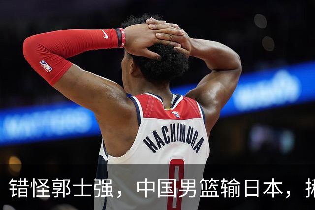 错怪郭士强，中国男篮输日本，揪出第一混子球员，必须要淘汰