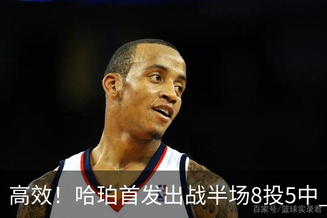 高效！哈珀首发出战半场8投5中 贡献13分2篮板3助攻1盖帽