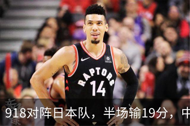 918对阵日本队，半场输19分，中国男篮危险，3人低迷，2短板拉胯